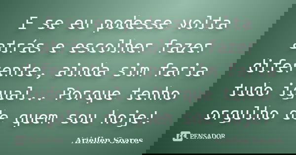 E se eu podesse volta atrás e escolher fazer diferente, ainda sim faria tudo igual.. Porque tenho orgulho de quem sou hoje!... Frase de Ariellen Soares.
