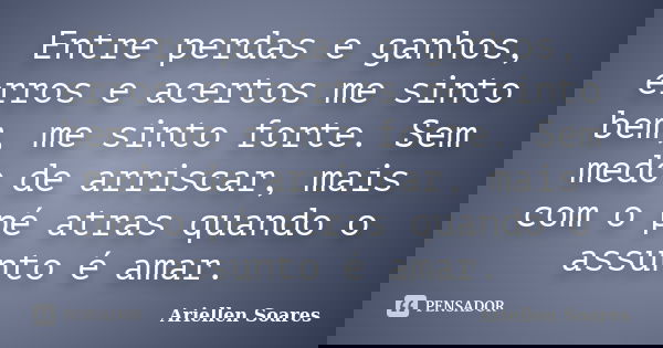 Entre perdas e ganhos, erros e acertos me sinto bem, me sinto forte. Sem medo de arriscar, mais com o pé atras quando o assunto é amar.... Frase de Ariellen Soares.