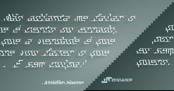 Não adianta me falar o que é certo ou errado, por que a verdade é que eu sempre vou fazer o que quero... E sem culpa!... Frase de Ariellen Soares.