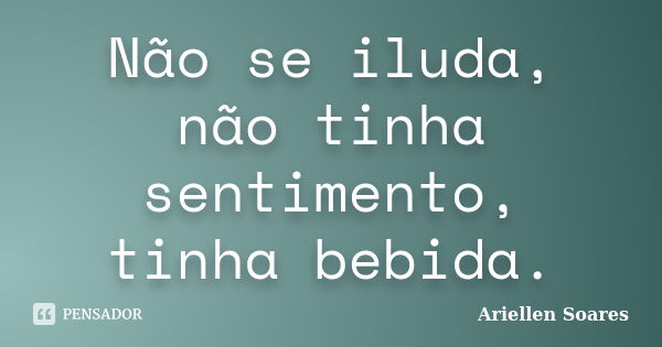 Não se iluda, não tinha sentimento, tinha bebida.... Frase de Ariellen Soares.