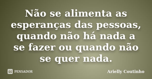 Não se alimenta as esperanças das pessoas, quando não há nada a se fazer ou quando não se quer nada.... Frase de Arielly Coutinho.