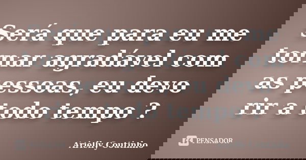 Será que para eu me tornar agradável com as pessoas, eu devo rir a todo tempo ?... Frase de Arielly Coutinho.