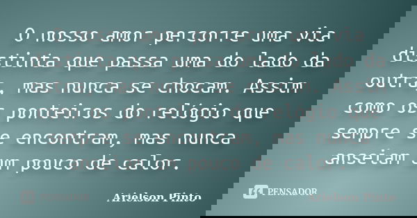 O nosso amor percorre uma via distinta que passa uma do lado da outra, mas nunca se chocam. Assim como os ponteiros do relógio que sempre se encontram, mas nunc... Frase de Arielson Pinto.