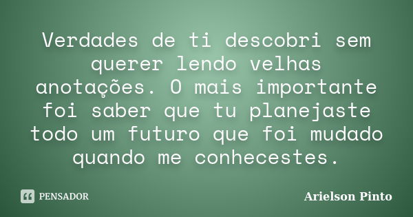 Verdades de ti descobri sem querer lendo velhas anotações. O mais importante foi saber que tu planejaste todo um futuro que foi mudado quando me conhecestes.... Frase de Arielson Pinto.