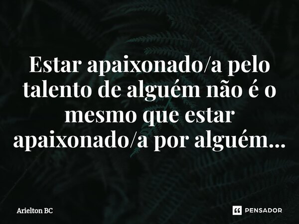 Estar apaixonado/a pelo talento de alguém não é o mesmo que estar apaixonado/a por alguém...... Frase de Arielton BC.