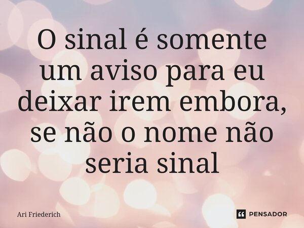 ⁠O sinal é somente um aviso para eu deixar irem embora, se não o nome não seria sinal... Frase de Ari Friederich.