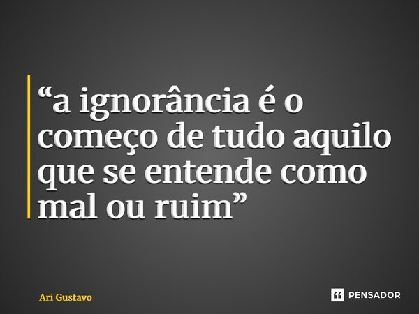 ⁠“a ignorância é o começo de tudo aquilo que se entende como mal ou ruim”... Frase de Ari Gustavo.
