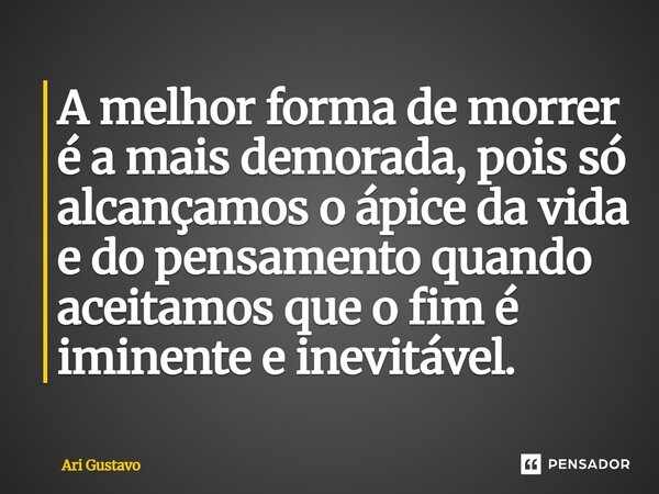 A melhor forma de morrer é a mais demorada, pois só alcançamos o ápice da vida e do pensamento quando aceitamos que o fim é iminente e inevitável.... Frase de Ari Gustavo.
