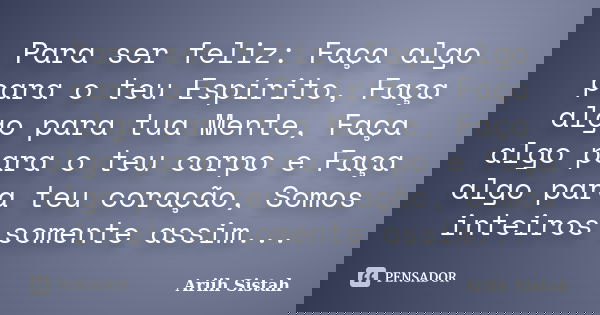 Para ser feliz: Faça algo para o teu Espírito, Faça algo para tua Mente, Faça algo para o teu corpo e Faça algo para teu coração, Somos inteiros somente assim..... Frase de Ariih Sistah.