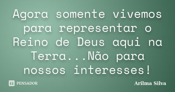 Agora somente vivemos para representar o Reino de Deus aqui na Terra...Não para nossos interesses!... Frase de Arilma Silva.