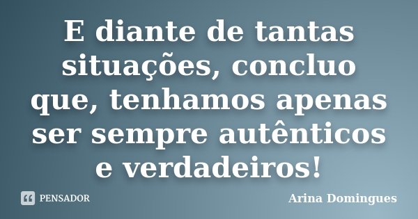 E diante de tantas situações, concluo que, tenhamos apenas ser sempre autênticos e verdadeiros!... Frase de Arina Domingues.