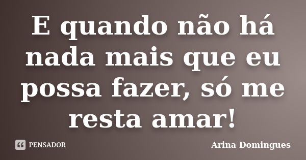 E quando não há nada mais que eu possa fazer, só me resta amar!... Frase de Arina Domingues.