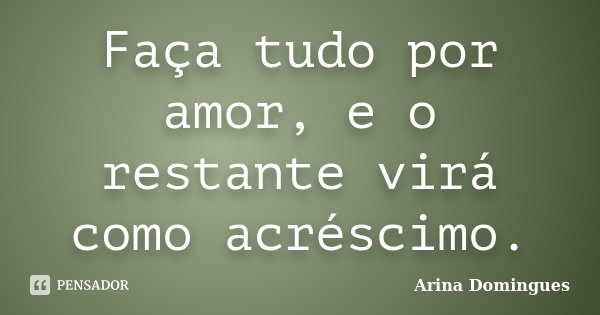 Faça tudo por amor, e o restante virá como acréscimo.... Frase de Arina Domingues.