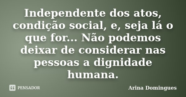 Independente dos atos, condição social, e, seja lá o que for... Não podemos deixar de considerar nas pessoas a dignidade humana.... Frase de Arina Domingues.
