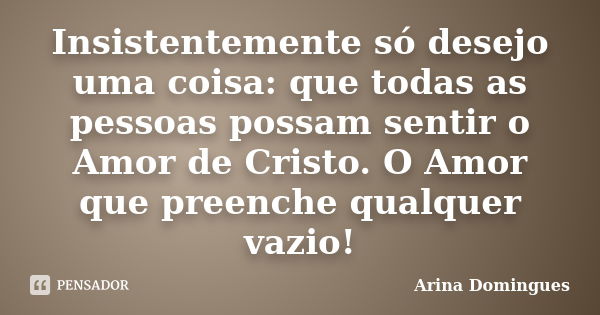 Insistentemente só desejo uma coisa: que todas as pessoas possam sentir o Amor de Cristo. O Amor que preenche qualquer vazio!... Frase de Arina Domingues.