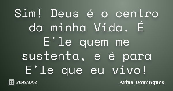 Sim! Deus é o centro da minha Vida. É E'le quem me sustenta, e é para E'le que eu vivo!... Frase de Arina Domingues.