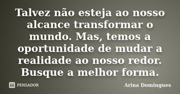 Talvez não esteja ao nosso alcance transformar o mundo. Mas, temos a oportunidade de mudar a realidade ao nosso redor. Busque a melhor forma.... Frase de Arina Domingues.