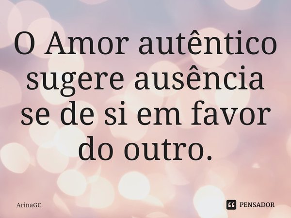 ⁠O Amor autêntico sugere ausência se de si em favor do outro.... Frase de ArinaGC.