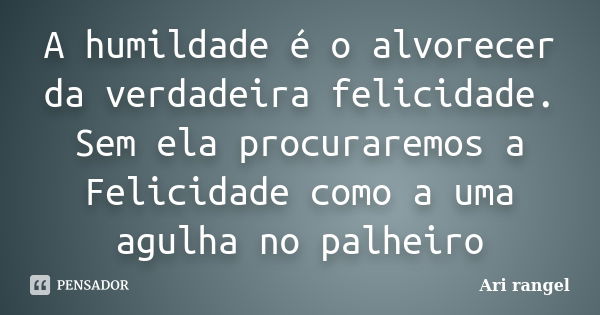 A humildade é o alvorecer da verdadeira felicidade. Sem ela procuraremos a Felicidade como a uma agulha no palheiro... Frase de Ari rangel.