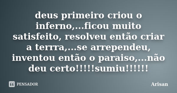 deus primeiro criou o inferno,...ficou muito satisfeito, resolveu então criar a terrra,...se arrependeu, inventou então o paraiso,...não deu certo!!!!!sumiu!!!!... Frase de AriSan.