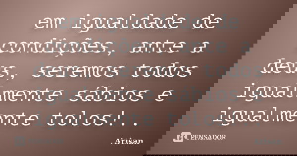 em igualdade de condições, ante a deus, seremos todos igualmente sábios e igualmente tolos!..... Frase de AriSan.