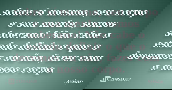 sobre sí mesmo, seu corpo e sua mente, somos soberano! Não cabe o estado definir o que o devemos ou não, fazer com o nosso corpo.... Frase de Arisan.