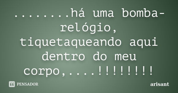 ........há uma bomba-relógio, tiquetaqueando aqui dentro do meu corpo,....!!!!!!!!... Frase de ARISANT.