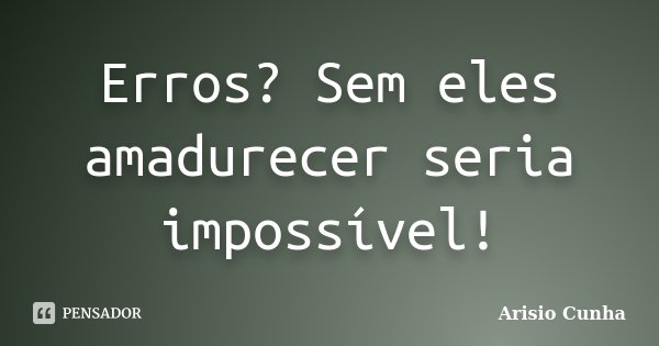 Erros? Sem eles amadurecer seria impossível!... Frase de Arisio Cunha.