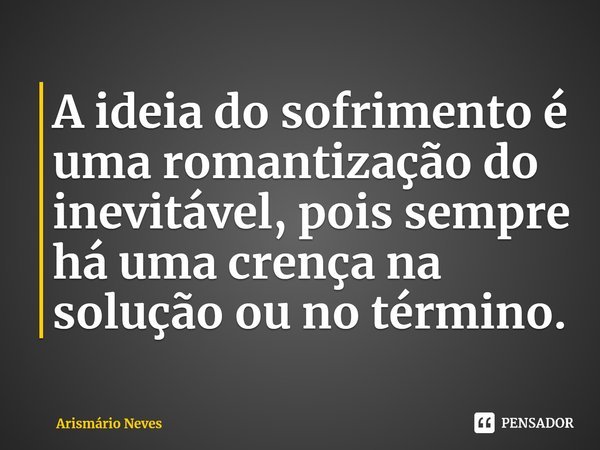 ⁠A ideia do sofrimento é uma romantização do inevitável, pois sempre há uma crença na solução ou no término.... Frase de Arismário Neves.