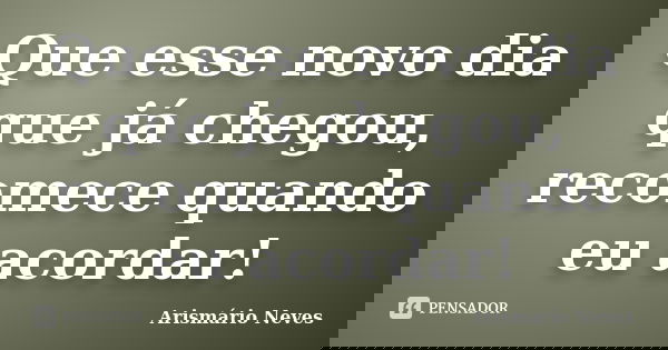 Que esse novo dia que já chegou, recomece quando eu acordar!... Frase de Arismário Neves.