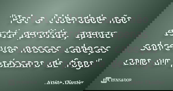 "Pai a liberdade não está perdida, apenas sobrevoa nossas cabeças como um pássaro de fogo"... Frase de Ariste Thurler.