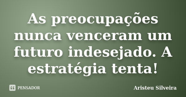 As preocupações nunca venceram um futuro indesejado. A estratégia tenta!... Frase de Aristeu Silveira.