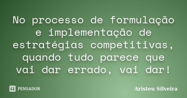 No processo de formulação e implementação de estratégias competitivas, quando tudo parece que vai dar errado, vai dar!... Frase de Aristeu Silveira.