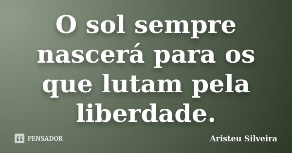 O sol sempre nascerá para os que lutam pela liberdade.... Frase de Aristeu Silveira.