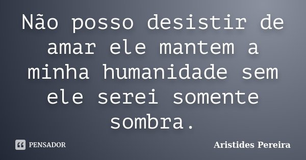 Não posso desistir de amar ele mantem a minha humanidade sem ele serei somente sombra.... Frase de Aristides Pereira.
