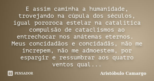 E assim caminha a humanidade, trovejando na cúpula dos séculos, igual pororoca estelar na catalítica compulsão de cataclismos ao entrechocar nos anátemas eterno... Frase de Aristóbulo Camargo.