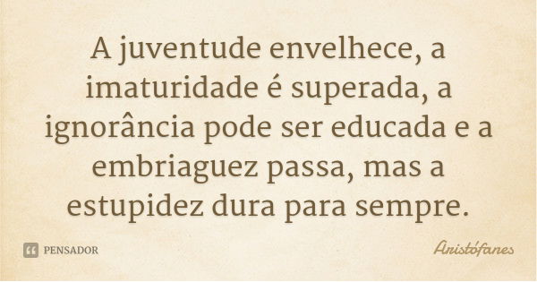 A juventude envelhece, a imaturidade é superada, a ignorância pode ser educada e a embriaguez passa, mas a estupidez dura para sempre.... Frase de Aristófanes.
