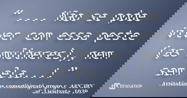 “.... Não se pode viver com essa peste (as mulheres), nem sem ela...! ”... Frase de Aristófanes  comediógrafo grego c, 445  385 aC  Lisistrata, 1039.