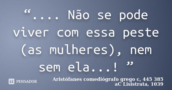 “.... Não se pode viver com essa peste (as mulheres), nem sem ela...! ”... Frase de Aristófanes  comediógrafo grego c, 445  385 aC  Lisistrata, 1039.