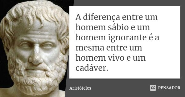 A diferença entre um homem sábio e um homem ignorante é a mesma entre um homem vivo e um cadáver.... Frase de Aristóteles.
