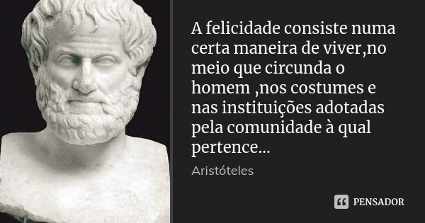 A felicidade consiste numa certa maneira de viver,no meio que circunda o homem ,nos costumes e nas instituições adotadas pela comunidade à qual pertence...... Frase de Aristoteles.