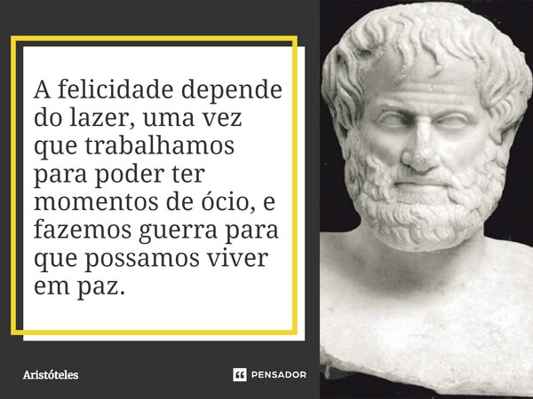 A felicidade depende do lazer, uma vez que trabalhamos para poder ter momentos de ócio, e fazemos guerra para que possamos viver em paz.... Frase de Aristóteles.