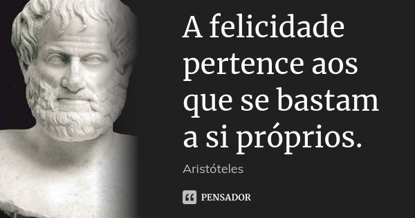 A felicidade pertence aos que se bastam a si próprios.... Frase de Aristóteles.