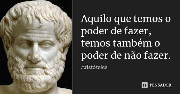 Aquilo que temos o poder de fazer, temos também o poder de não fazer.... Frase de Aristóteles.