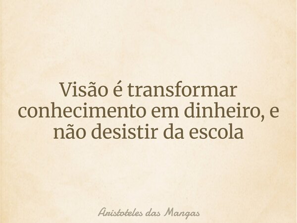 Visão é transformar conhecimento em dinheiro, e não desistir da escola... Frase de Aristoteles das Mangas.
