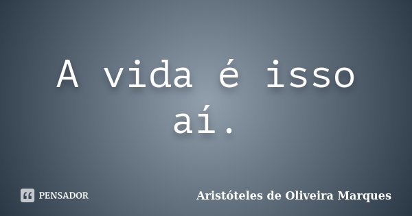 A vida é isso aí.... Frase de Aristóteles de Oliveira Marques.