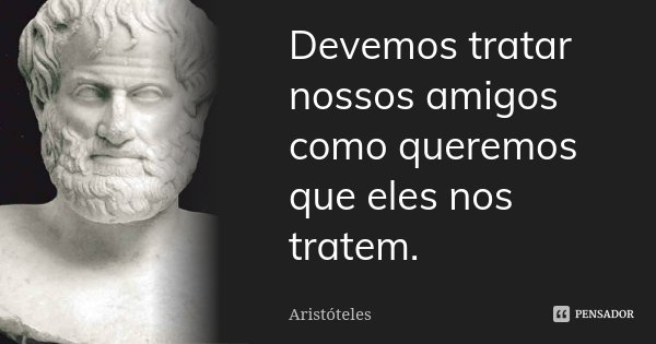 Devemos tratar nossos amigos como queremos que eles nos tratem.... Frase de Aristoteles.