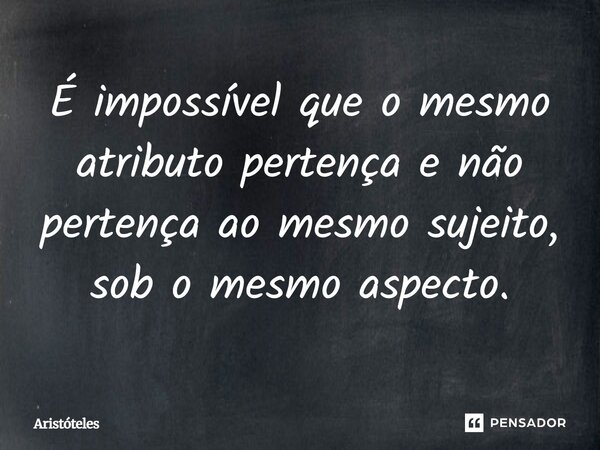 É impossível que o mesmo atributo pertença e não pertença ao mesmo sujeito, sob o mesmo aspecto.... Frase de Aristóteles.