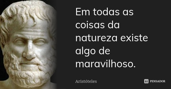 Em todas as coisas da natureza existe algo de maravilhoso.... Frase de Aristóteles.