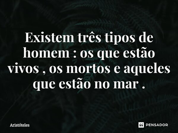 Existem três tipos de homem : os que estão vivos , os mortos e ⁠aqueles que estão no mar .... Frase de Aristóteles.